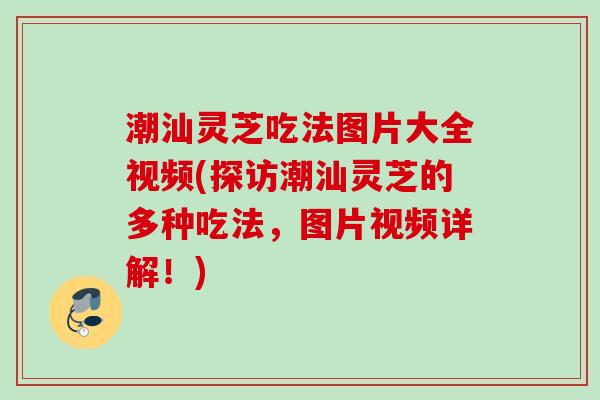 潮汕灵芝吃法图片大全视频(探访潮汕灵芝的多种吃法，图片视频详解！)
