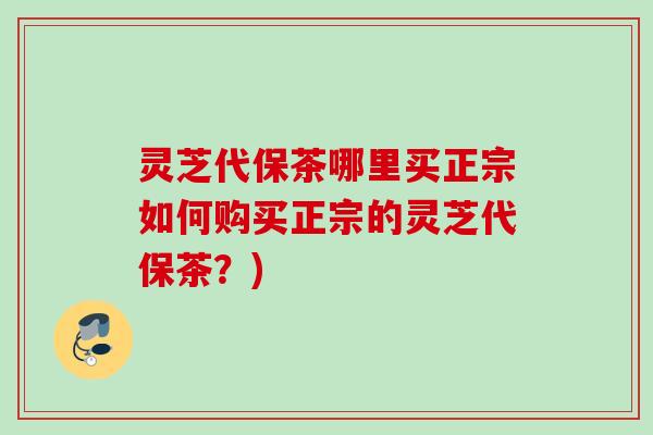 灵芝代保茶哪里买正宗如何购买正宗的灵芝代保茶？)