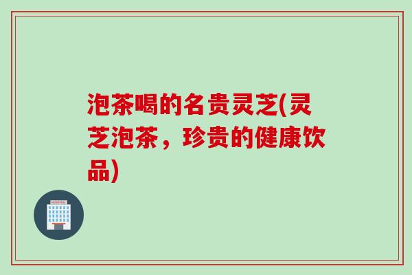 泡茶喝的名贵灵芝(灵芝泡茶，珍贵的健康饮品)