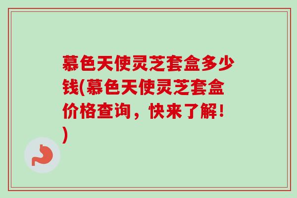 慕色天使灵芝套盒多少钱(慕色天使灵芝套盒价格查询，快来了解！)