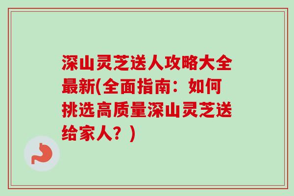 深山灵芝送人攻略大全最新(全面指南：如何挑选高质量深山灵芝送给家人？)