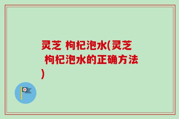 灵芝 枸杞泡水(灵芝 枸杞泡水的正确方法) 灵芝 枸杞泡水(灵芝 枸杞泡水的正确方法)