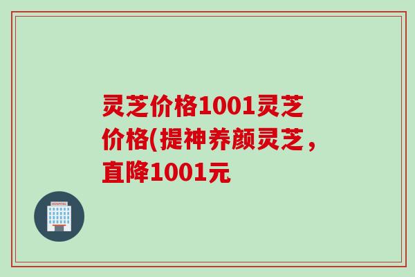 灵芝价格1001灵芝价格(提神养颜灵芝，直降1001元