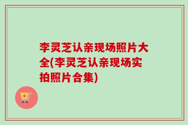 李灵芝认亲现场照片大全(李灵芝认亲现场实拍照片合集) 李灵芝认亲现场照片大全(李灵芝认亲现场实拍照片合集)