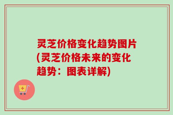 灵芝价格变化趋势图片(灵芝价格未来的变化趋势：图表详解)