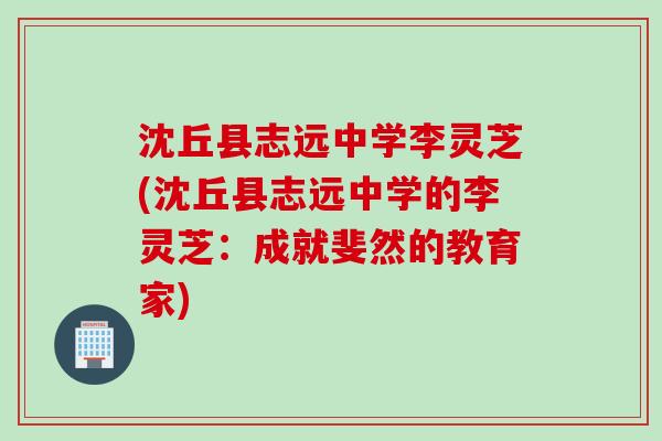 沈丘县志远中学李灵芝(沈丘县志远中学的李灵芝：成就斐然的教育家)