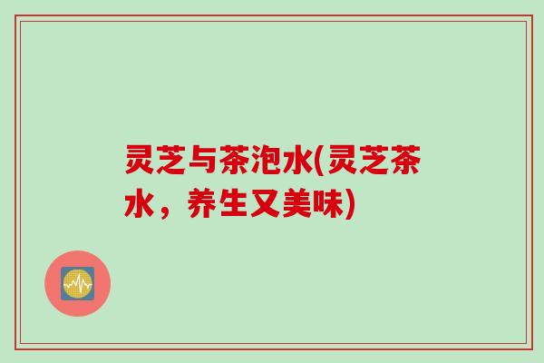 灵芝与茶泡水(灵芝茶水，养生又美味)