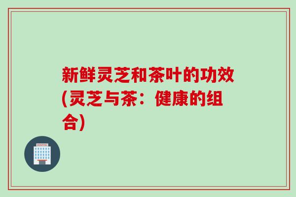 新鲜灵芝和茶叶的功效(灵芝与茶：健康的组合)