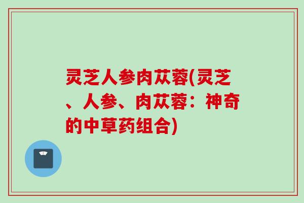 灵芝人参肉苁蓉(灵芝、人参、肉苁蓉：神奇的中草药组合)
