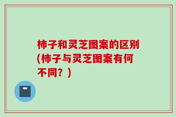 柿子和灵芝图案的区别(柿子与灵芝图案有何不同？)