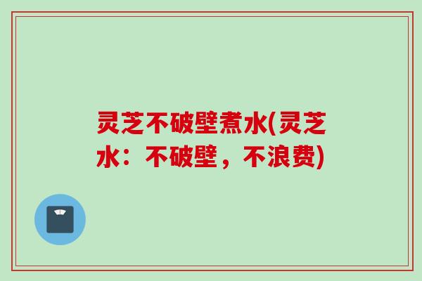 灵芝不破壁煮水(灵芝水：不破壁，不浪费)