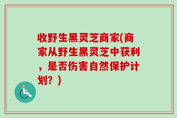 收野生黑灵芝商家(商家从野生黑灵芝中获利，是否伤害自然保护计划？)