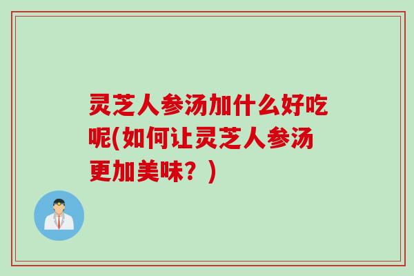 灵芝人参汤加什么好吃呢(如何让灵芝人参汤更加美味？)