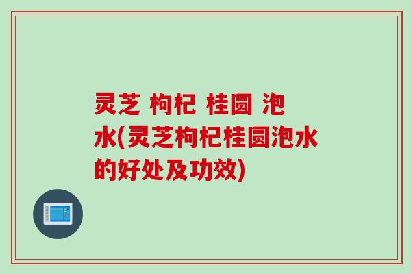 灵芝 枸杞 桂圆 泡水(灵芝枸杞桂圆泡水的好处及功效)