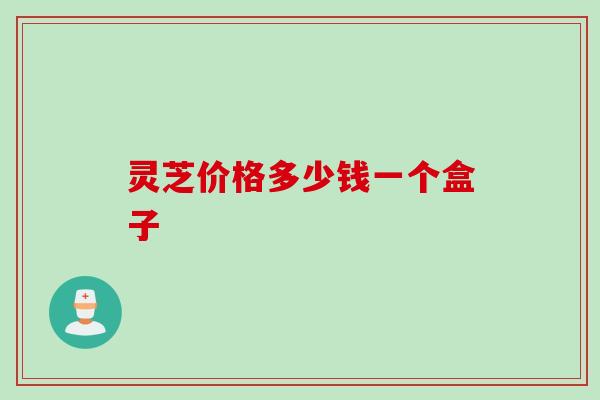 灵芝价格多少钱一个盒子