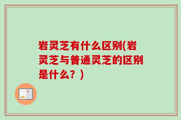岩灵芝有什么区别(岩灵芝与普通灵芝的区别是什么？)