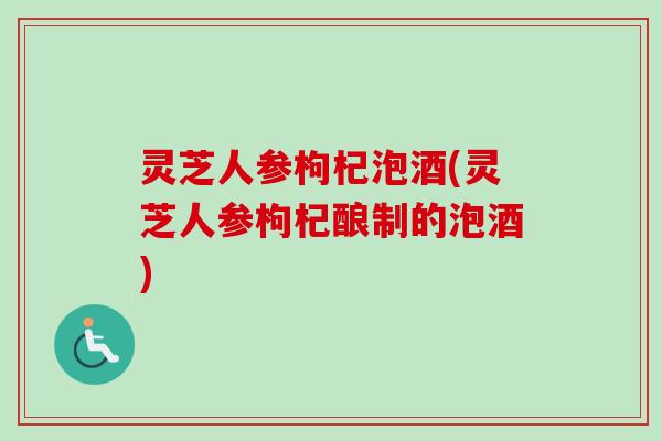 灵芝人参枸杞泡酒(灵芝人参枸杞酿制的泡酒)