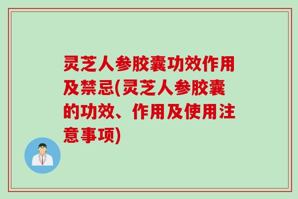 灵芝人参胶囊功效作用及禁忌(灵芝人参胶囊的功效、作用及使用注意事项)