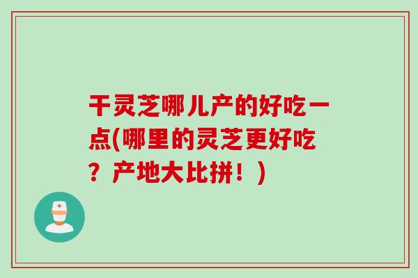 干灵芝哪儿产的好吃一点(哪里的灵芝更好吃？产地大比拼！)