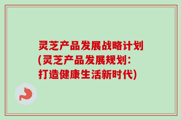 灵芝产品发展战略计划(灵芝产品发展规划:打造健康生活新时代) 灵芝产品发展战略计划(灵芝产品发展规划:打造健康生活新时代)