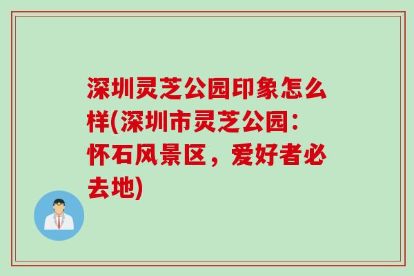 深圳灵芝公园印象怎么样(深圳市灵芝公园：怀石风景区，爱好者必去地)