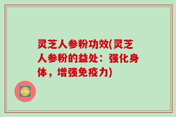 灵芝人参粉功效(灵芝人参粉的益处:强化身体,增强免疫力) 灵芝人参粉功效(灵芝人参粉的益处:强化身体,增强免疫力)