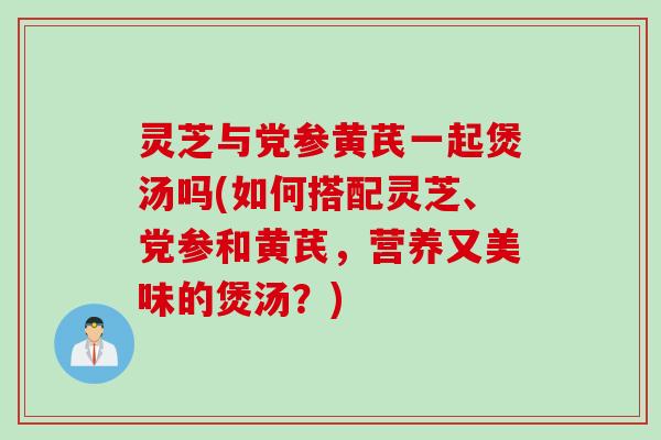 灵芝与党参黄芪一起煲汤吗(如何搭配灵芝、党参和黄芪,营养又美味的煲汤?) 灵芝与党参黄芪一起煲汤吗(如何搭配灵芝、党参和黄芪,营养又美味的煲汤?)