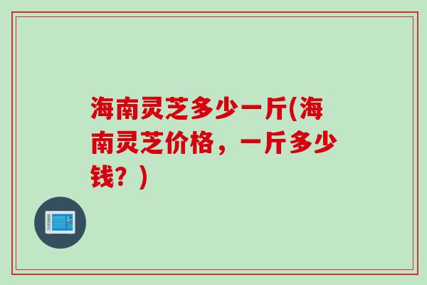 海南灵芝多少一斤(海南灵芝价格，一斤多少钱？)