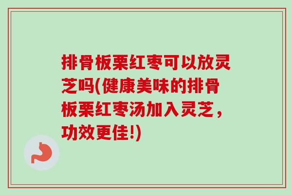 排骨板栗红枣可以放灵芝吗(健康美味的排骨板栗红枣汤加入灵芝，功效更佳!)