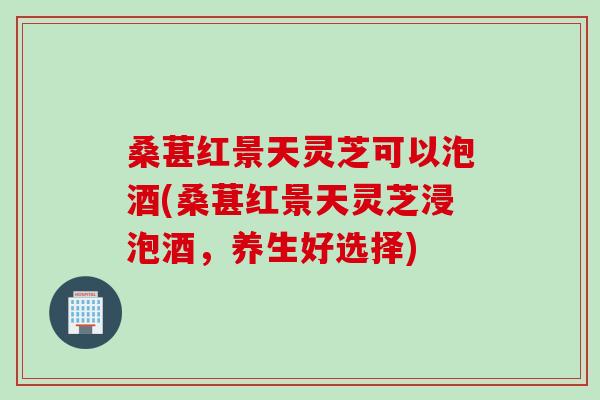 桑葚红景天灵芝可以泡酒(桑葚红景天灵芝浸泡酒，养生好选择)