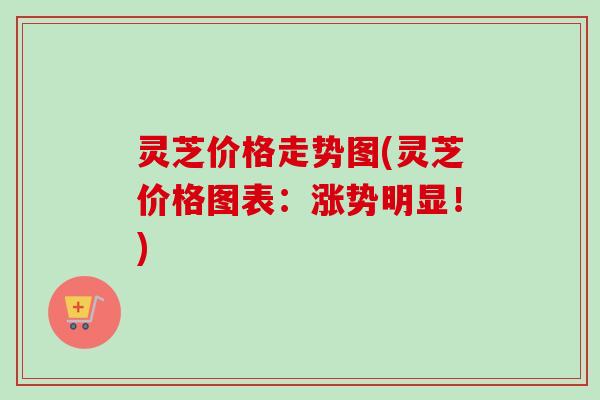 灵芝价格走势图(灵芝价格图表：涨势明显！)