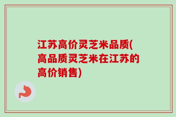 江苏高价灵芝米品质(高品质灵芝米在江苏的高价销售)