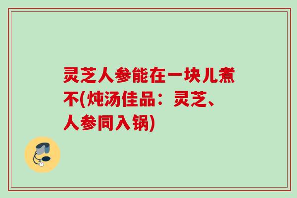 灵芝人参能在一块儿煮不(炖汤佳品：灵芝、人参同入锅)