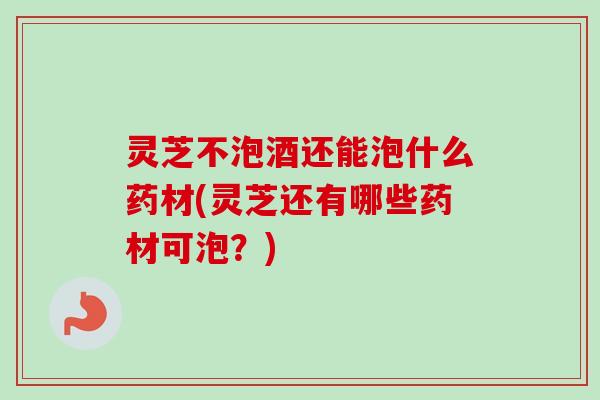灵芝不泡酒还能泡什么药材(灵芝还有哪些药材可泡？)