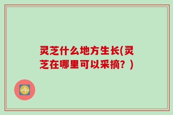 灵芝什么地方生长(灵芝在哪里可以采摘？)