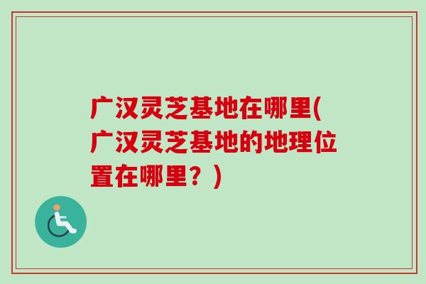 广汉灵芝基地在哪里(广汉灵芝基地的地理位置在哪里？)