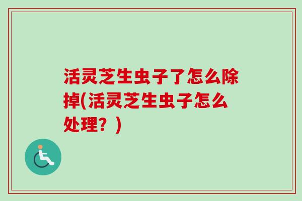 活灵芝生虫子了怎么除掉(活灵芝生虫子怎么处理？)