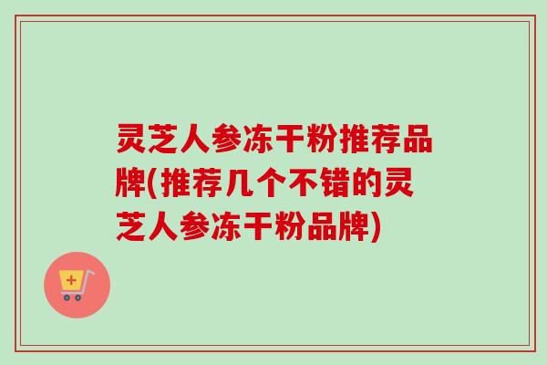 灵芝人参冻干粉推荐品牌(推荐几个不错的灵芝人参冻干粉品牌) 灵芝人参冻干粉推荐品牌(推荐几个不错的灵芝人参冻干粉品牌)