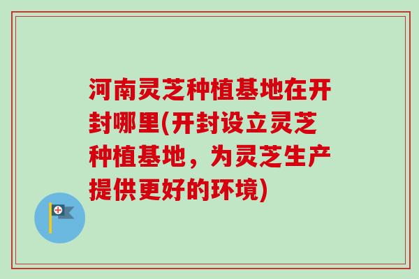 河南灵芝种植基地在开封哪里(开封设立灵芝种植基地，为灵芝生产提供更好的环境)