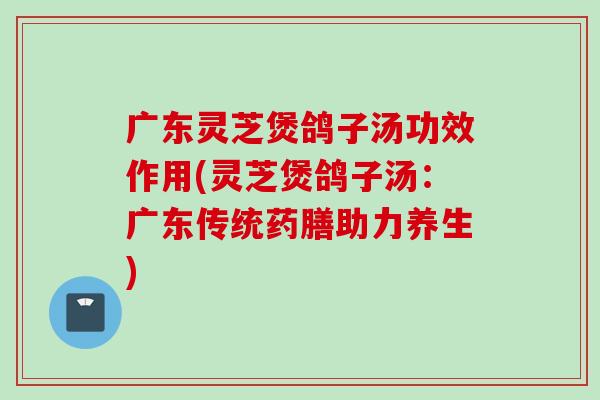广东灵芝煲鸽子汤功效作用(灵芝煲鸽子汤：广东传统药膳助力养生)