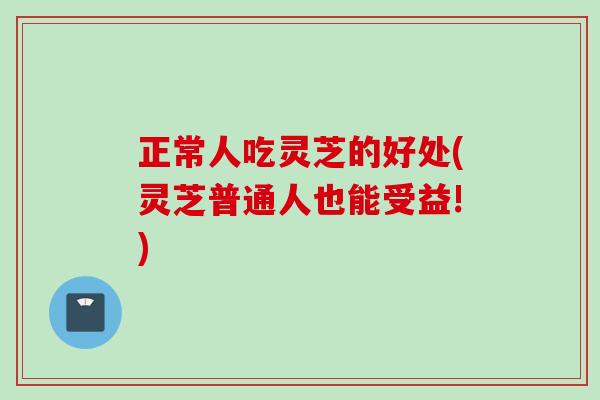 正常人吃灵芝的好处(灵芝普通人也能受益!)