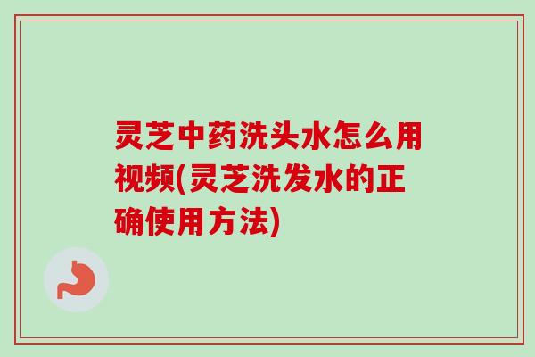灵芝中药洗头水怎么用视频(灵芝洗发水的正确使用方法)
