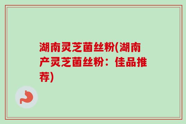 湖南灵芝菌丝粉(湖南产灵芝菌丝粉：佳品推荐)