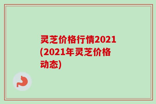 灵芝价格行情2021(2021年灵芝价格动态)