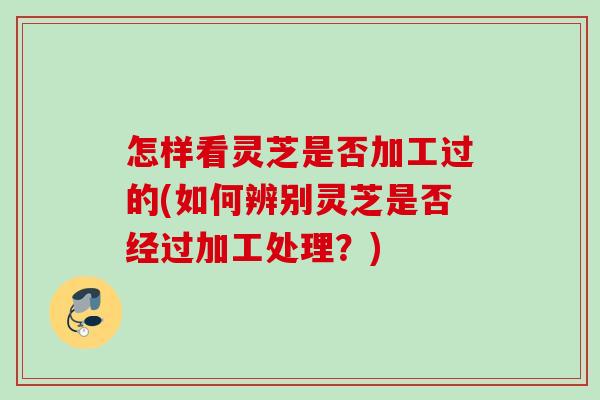 怎样看灵芝是否加工过的(如何辨别灵芝是否经过加工处理？)