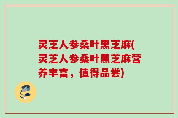灵芝人参桑叶黑芝麻(灵芝人参桑叶黑芝麻营养丰富，值得品尝)