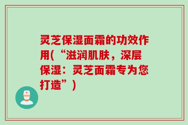 灵芝保湿面霜的功效作用(“滋润肌肤，深层保湿：灵芝面霜专为您打造”)