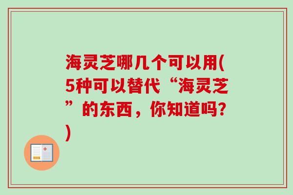 海灵芝哪几个可以用(5种可以替代“海灵芝”的东西，你知道吗？)