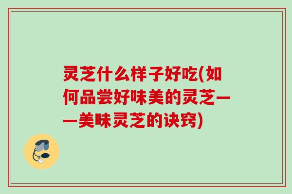 灵芝什么样子好吃(如何品尝好味美的灵芝——美味灵芝的诀窍) 灵芝什么样子好吃(如何品尝好味美的灵芝——美味灵芝的诀窍)