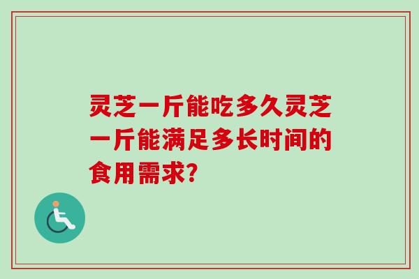 灵芝一斤能吃多久灵芝一斤能满足多长时间的食用需求? 灵芝一斤能吃多久灵芝一斤能满足多长时间的食用需求?